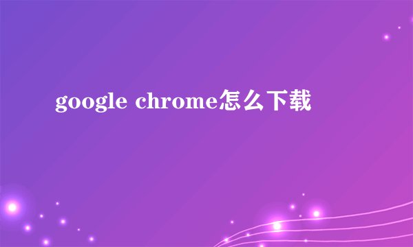 google chrome怎么下载