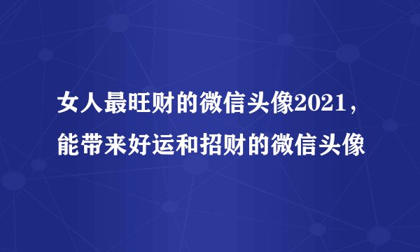 女人最旺财的微信头像2021,能带来好运和招财的微信头像