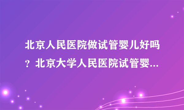 北京人民医院做试管婴儿好吗？北京大学人民医院试管婴儿多少钱？