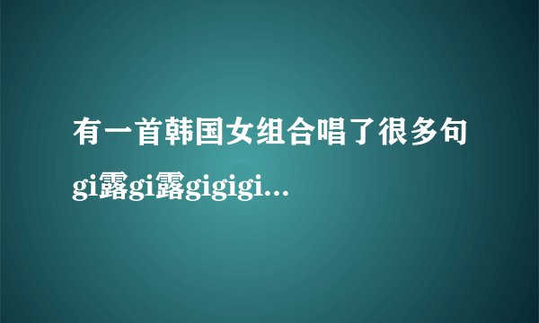 有一首韩国女组合唱了很多句gi露gi露gigigi 求歌名
