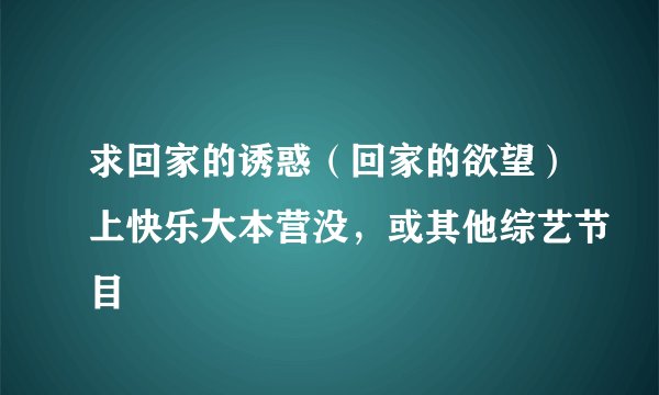 求回家的诱惑（回家的欲望）上快乐大本营没，或其他综艺节目