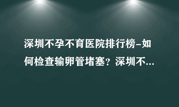 深圳不孕不育医院排行榜-如何检查输卵管堵塞？深圳不孕不育医院新排名哪家好
