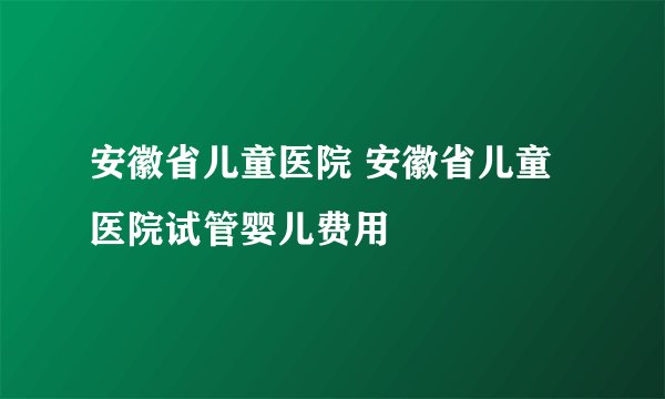 安徽省儿童医院 安徽省儿童医院试管婴儿费用