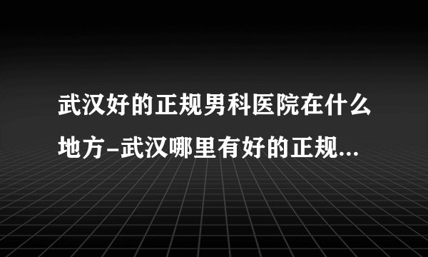 武汉好的正规男科医院在什么地方-武汉哪里有好的正规男科医院