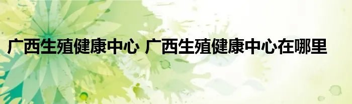 广西生殖健康中心 广西生殖健康中心在哪里