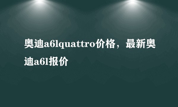 奥迪a6lquattro价格，最新奥迪a6l报价