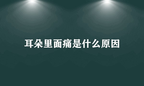 耳朵里面痛是什么原因