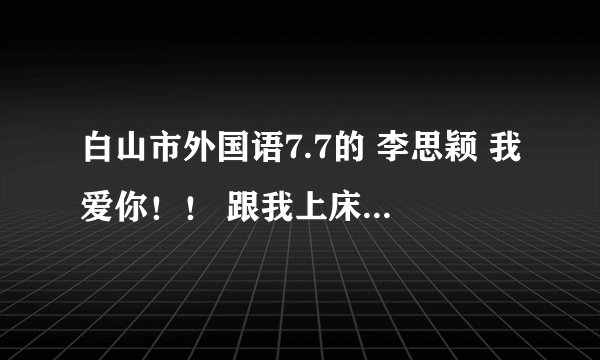 白山市外国语7.7的 李思颖 我爱你！！ 跟我上床吧 ！！