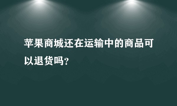 苹果商城还在运输中的商品可以退货吗？