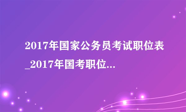 2017年国家公务员考试职位表_2017年国考职位表下载【官方报名入口】