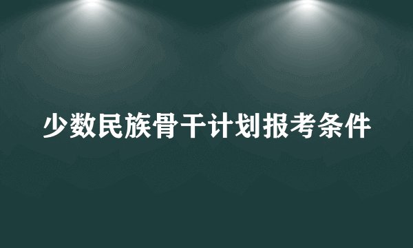 少数民族骨干计划报考条件