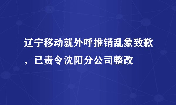 辽宁移动就外呼推销乱象致歉，已责令沈阳分公司整改