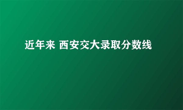 近年来 西安交大录取分数线
