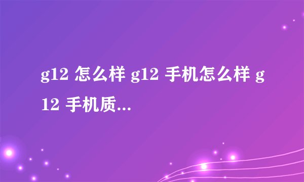 g12 怎么样 g12 手机怎么样 g12 手机质量怎么样