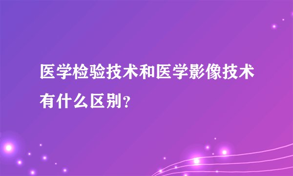 医学检验技术和医学影像技术有什么区别？
