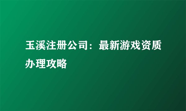 玉溪注册公司：最新游戏资质办理攻略