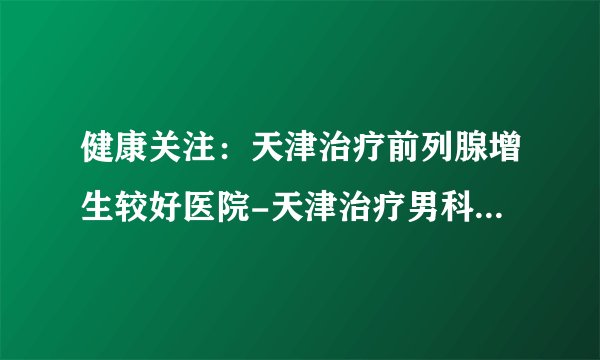 健康关注：天津治疗前列腺增生较好医院-天津治疗男科医院网上预约挂号