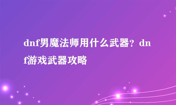 dnf男魔法师用什么武器？dnf游戏武器攻略