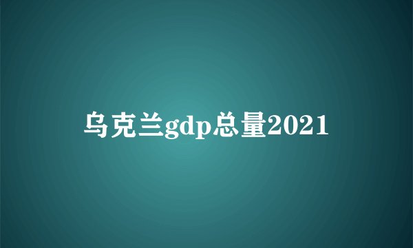 乌克兰gdp总量2021