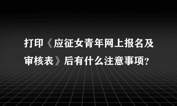 打印《应征女青年网上报名及审核表》后有什么注意事项？