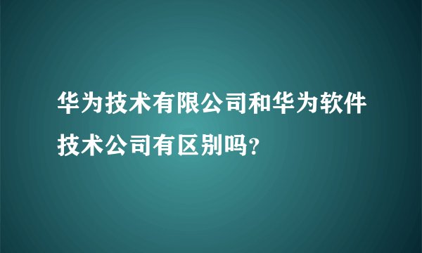 华为技术有限公司和华为软件技术公司有区别吗？