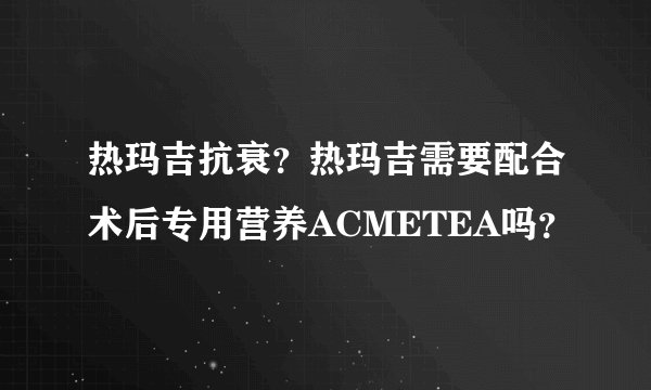 热玛吉抗衰？热玛吉需要配合术后专用营养ACMETEA吗？