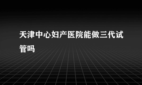 天津中心妇产医院能做三代试管吗