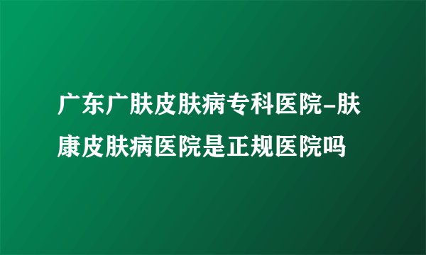 广东广肤皮肤病专科医院-肤康皮肤病医院是正规医院吗