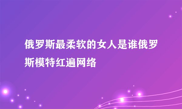 俄罗斯最柔软的女人是谁俄罗斯模特红遍网络