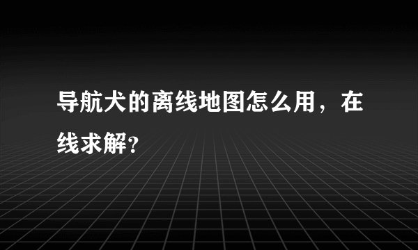 导航犬的离线地图怎么用，在线求解？