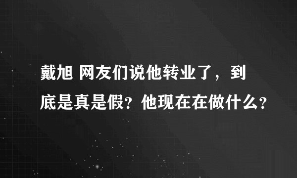 戴旭 网友们说他转业了，到底是真是假？他现在在做什么？