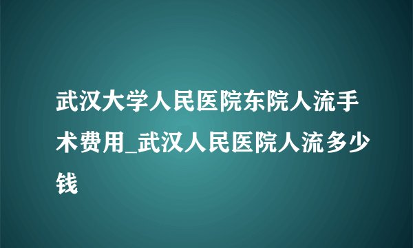 武汉大学人民医院东院人流手术费用_武汉人民医院人流多少钱