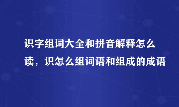 识字组词大全和拼音解释怎么读，识怎么组词语和组成的成语