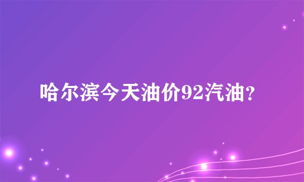 哈尔滨今天油价92汽油？