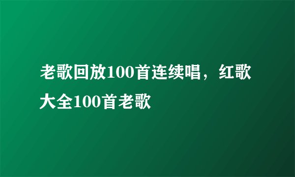 老歌回放100首连续唱，红歌大全100首老歌