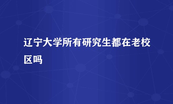 辽宁大学所有研究生都在老校区吗
