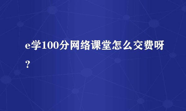 e学100分网络课堂怎么交费呀？