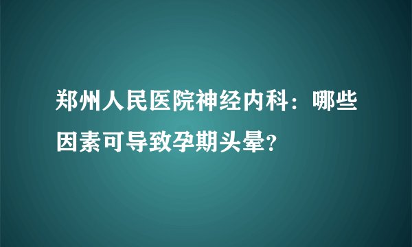郑州人民医院神经内科：哪些因素可导致孕期头晕？