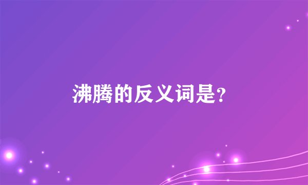 沸腾的反义词是？