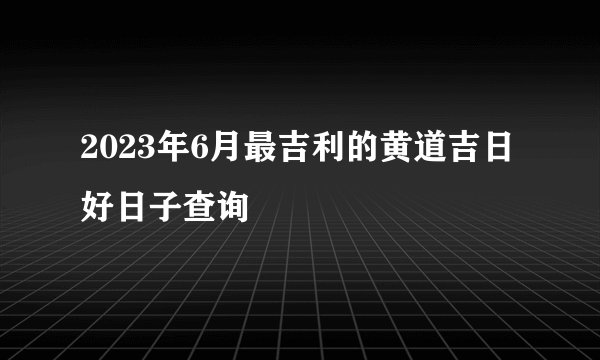 2023年6月最吉利的黄道吉日 好日子查询