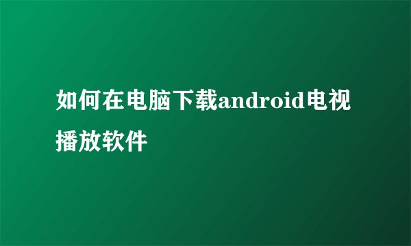 如何在电脑下载android电视播放软件