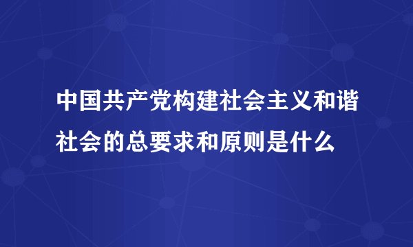 中国共产党构建社会主义和谐社会的总要求和原则是什么