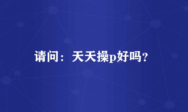 请问：天天操p好吗？