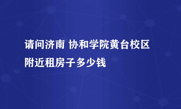 请问济南 协和学院黄台校区附近租房子多少钱