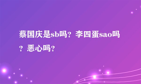 蔡国庆是sb吗？李四蛋sao吗？恶心吗？