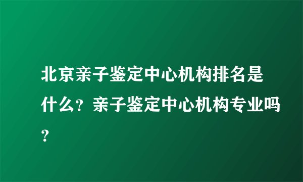 北京亲子鉴定中心机构排名是什么？亲子鉴定中心机构专业吗？