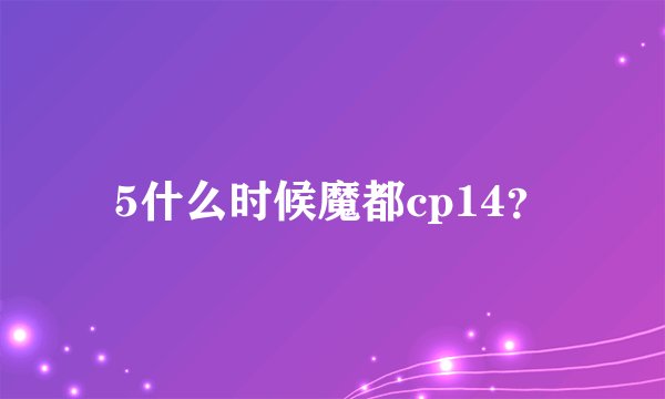5什么时候魔都cp14？