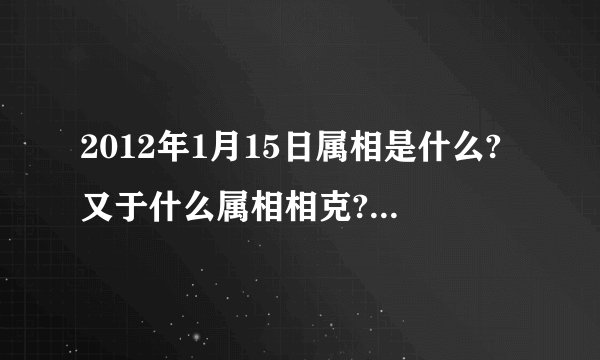 2012年1月15日属相是什么?又于什么属相相克?(我朋友家搬家急用!!!!!!!!!!!!!!!!!!!!)