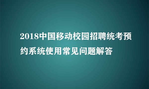 2018中国移动校园招聘统考预约系统使用常见问题解答