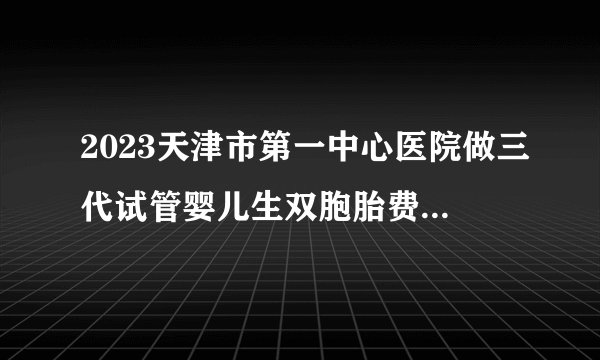 2023天津市第一中心医院做三代试管婴儿生双胞胎费用全新讲解